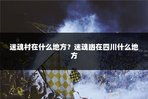 迷魂村在什么地方？迷魂凼在四川什么地方