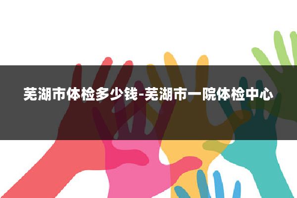 芜湖市体检多少钱-芜湖市一院体检中心
