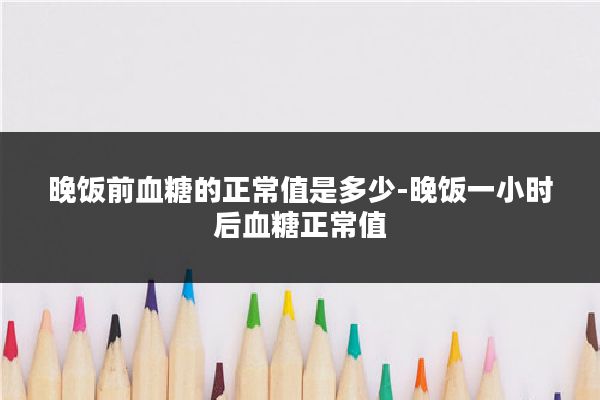 晚饭前血糖的正常值是多少-晚饭一小时后血糖正常值