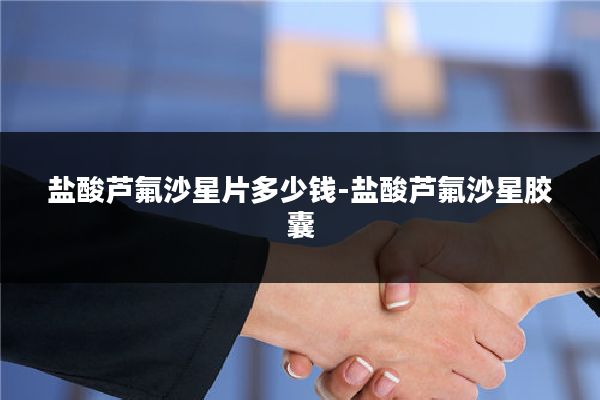盐酸芦氟沙星片多少钱-盐酸芦氟沙星胶囊