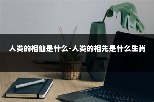 人类的祖仙是什么-人类的祖先是什么生肖