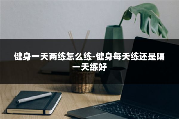 健身一天两练怎么练-健身每天练还是隔一天练好