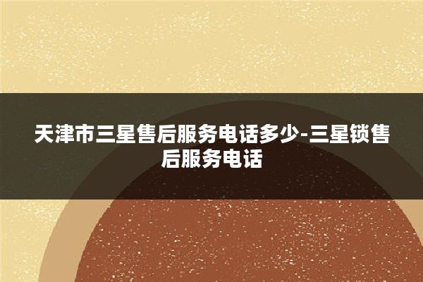 天津市三星售后服务电话多少-三星锁售后服务电话