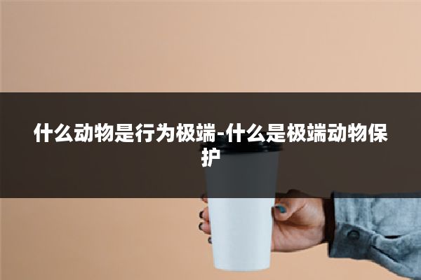 什么动物是行为极端-什么是极端动物保护