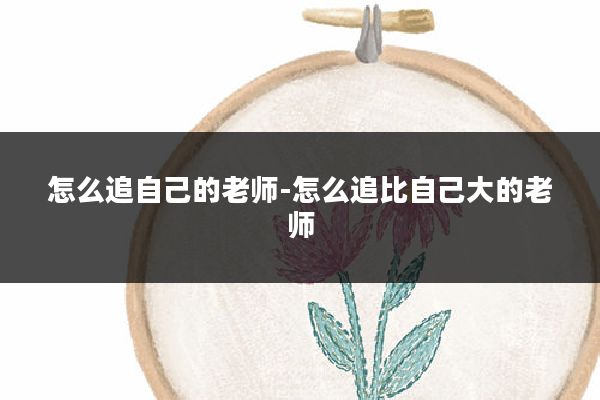怎么追自己的老师-怎么追比自己大的老师