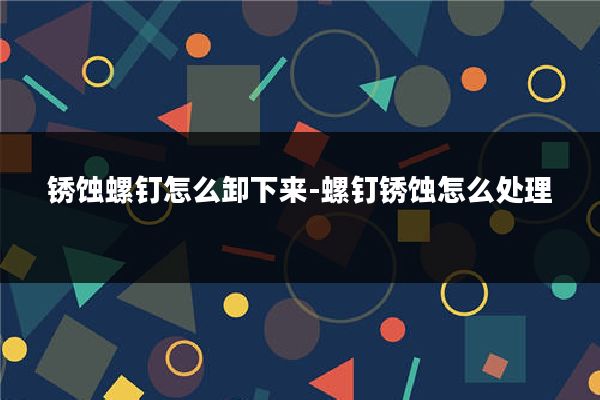 锈蚀螺钉怎么卸下来-螺钉锈蚀怎么处理