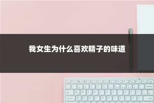 我女生为什么喜欢精子的味道
