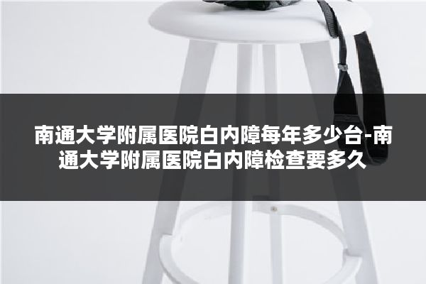南通大学附属医院白内障每年多少台-南通大学附属医院白内障检查要多久