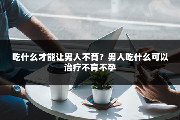 吃什么才能让男人不育?男人吃什么可以治疗不育不孕