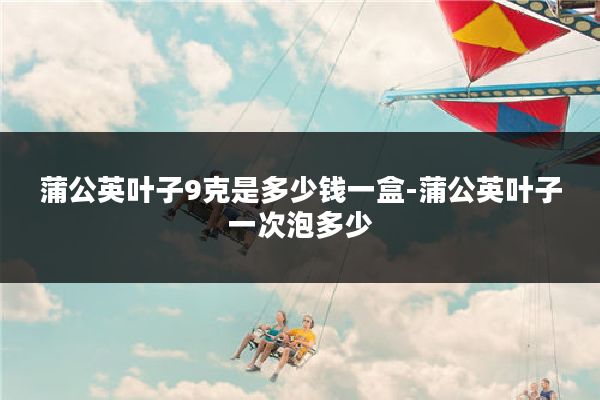 蒲公英叶子9克是多少钱一盒-蒲公英叶子一次泡多少