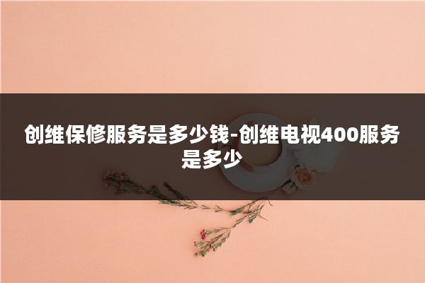 创维保修服务是多少钱-创维电视400服务是多少
