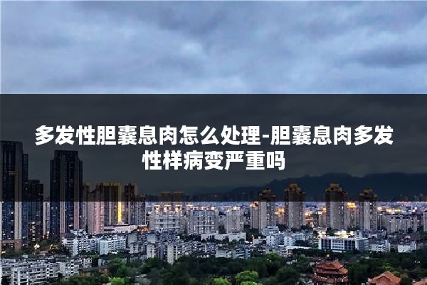 多发性胆囊息肉怎么处理-胆囊息肉多发性样病变严重吗