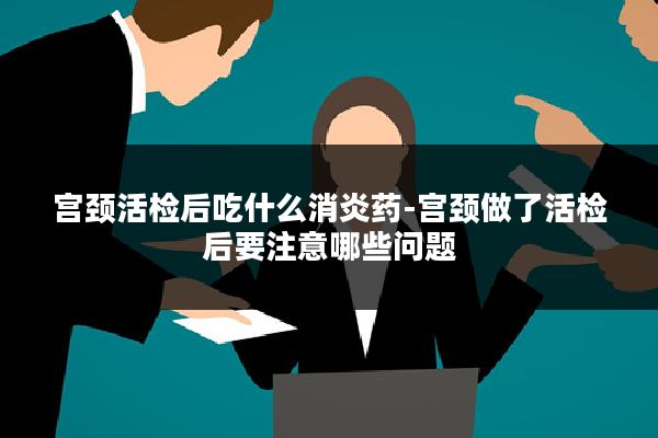 宫颈活检后吃什么消炎药-宫颈做了活检后要注意哪些问题