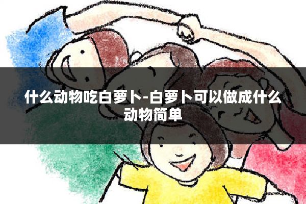 什么动物吃白萝卜-白萝卜可以做成什么动物简单