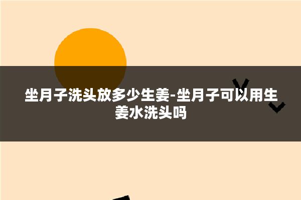 坐月子洗头放多少生姜-坐月子可以用生姜水洗头吗
