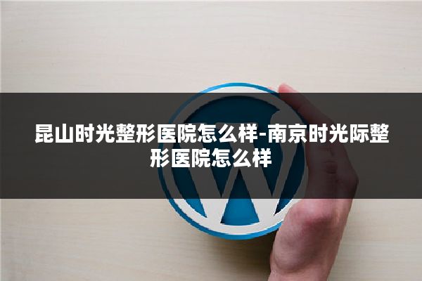 昆山时光整形医院怎么样-南京时光际整形医院怎么样