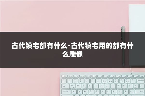 古代镇宅都有什么-古代镇宅用的都有什么雕像