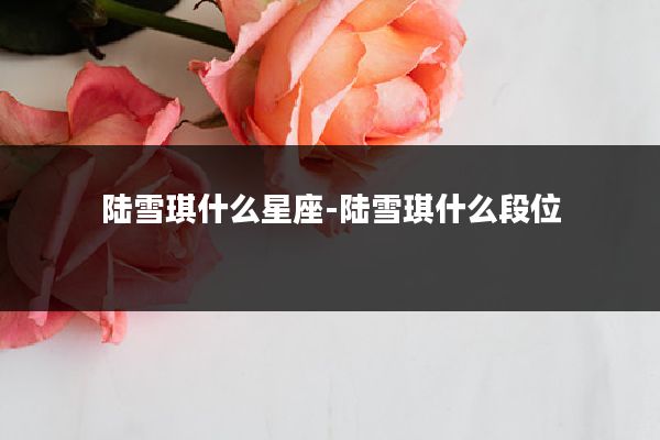 陆雪琪什么星座-陆雪琪什么段位