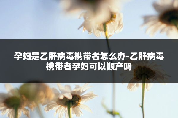 孕妇是乙肝病毒携带者怎么办-乙肝病毒携带者孕妇可以顺产吗