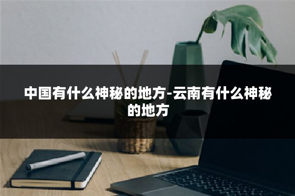 中国有什么神秘的地方-云南有什么神秘的地方