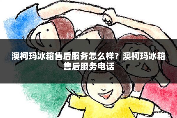 澳柯玛冰箱售后服务怎么样?澳柯玛冰箱售后服务电话