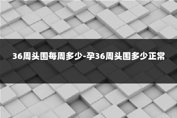36周头围每周多少-孕36周头围多少正常