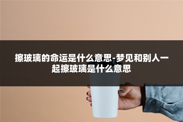 擦玻璃的命运是什么意思-梦见和别人一起擦玻璃是什么意思