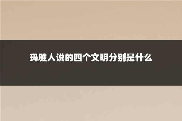 玛雅人说的四个文明分别是什么