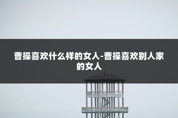 曹操喜欢什么样的女人-曹操喜欢别人家的女人