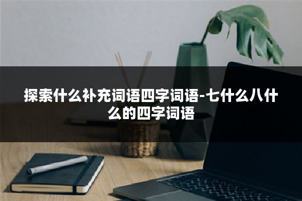 探索什么补充词语四字词语-七什么八什么的四字词语