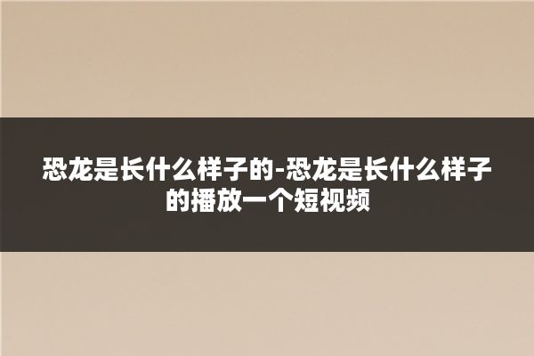 恐龙是长什么样子的-恐龙是长什么样子的播放一个短视频