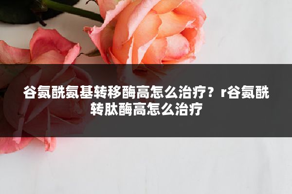谷氨酰氨基转移酶高怎么治疗?r谷氨酰转肽酶高怎么治疗