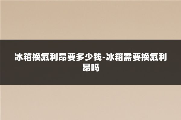 冰箱换氟利昂要多少钱-冰箱需要换氟利昂吗
