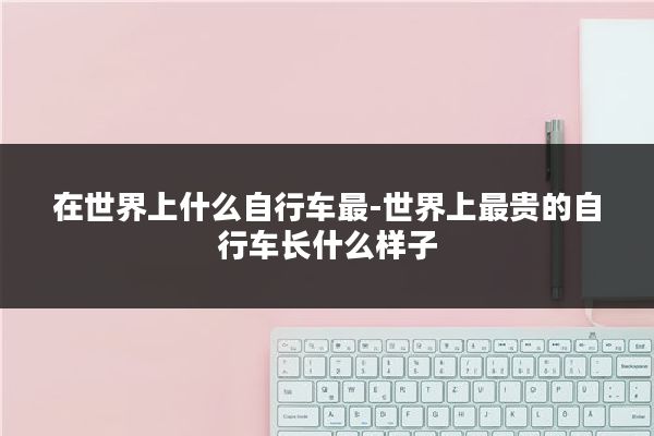 在世界上什么自行车最-世界上最贵的自行车长什么样子