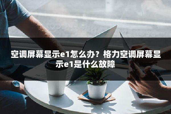 空调屏幕显示e1怎么办?格力空调屏幕显示e1是什么故障