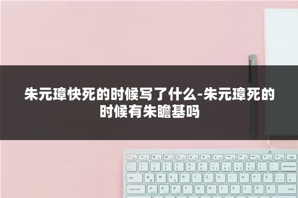 朱元璋快死的时候写了什么-朱元璋死的时候有朱瞻基吗