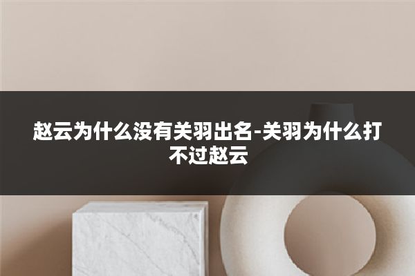 赵云为什么没有关羽出名-关羽为什么打不过赵云