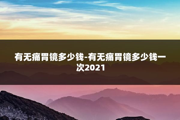 有无痛胃镜多少钱-有无痛胃镜多少钱一次2021