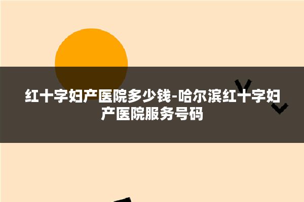 红十字妇产医院多少钱-哈尔滨红十字妇产医院服务号码