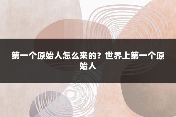 第一个原始人怎么来的?世界上第一个原始人