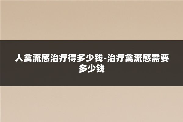 人禽流感治疗得多少钱-治疗禽流感需要多少钱