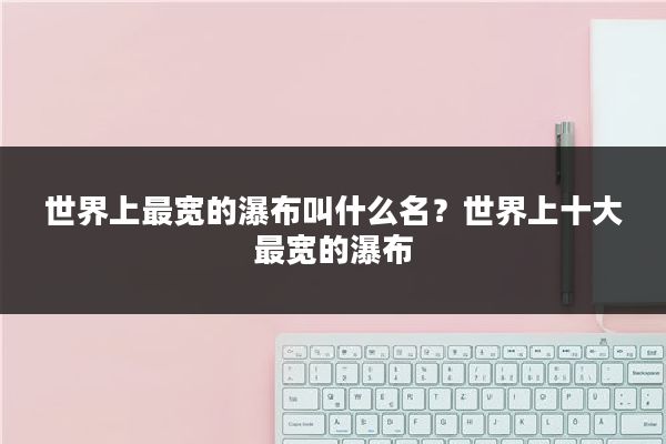 世界上最宽的瀑布叫什么名?世界上十大最宽的瀑布