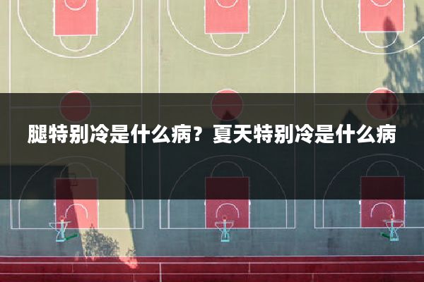 腿特别冷是什么病?夏天特别冷是什么病