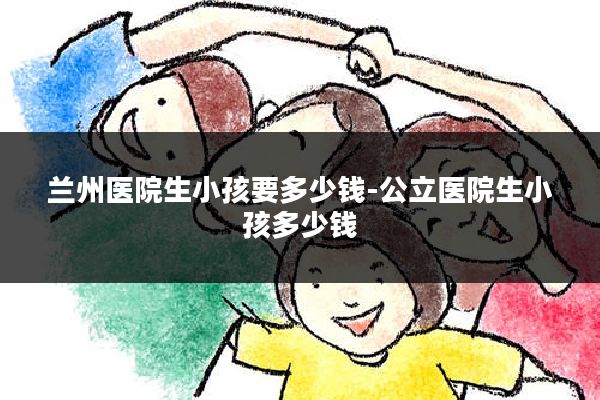 兰州医院生小孩要多少钱-公立医院生小孩多少钱