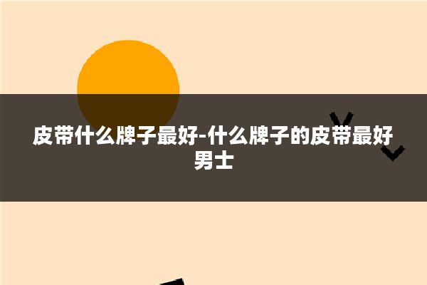 皮带什么牌子最好-什么牌子的皮带最好男士