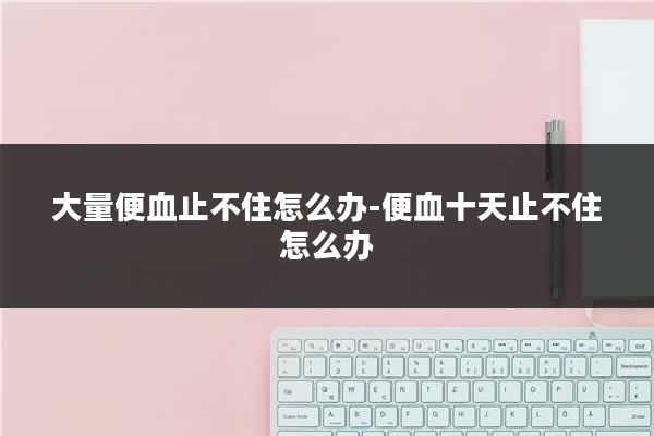 大量便血止不住怎么办-便血十天止不住怎么办
