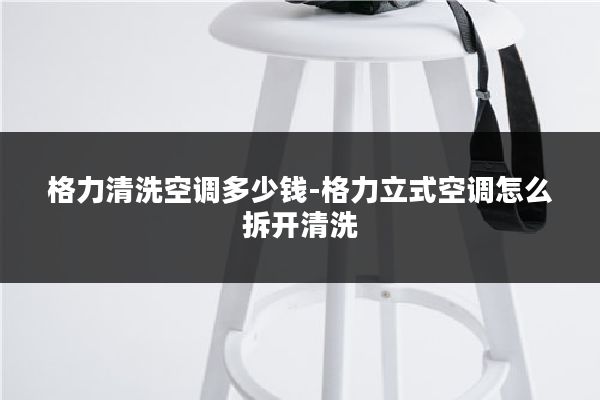 格力清洗空调多少钱-格力立式空调怎么拆开清洗