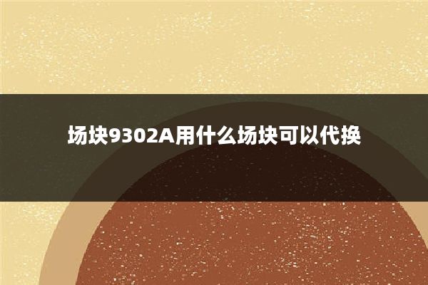 场块9302A用什么场块可以代换