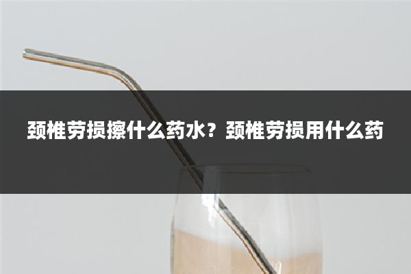 颈椎劳损擦什么药水?颈椎劳损用什么药