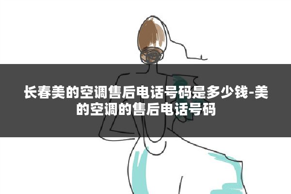 长春美的空调售后电话号码是多少钱-美的空调的售后电话号码